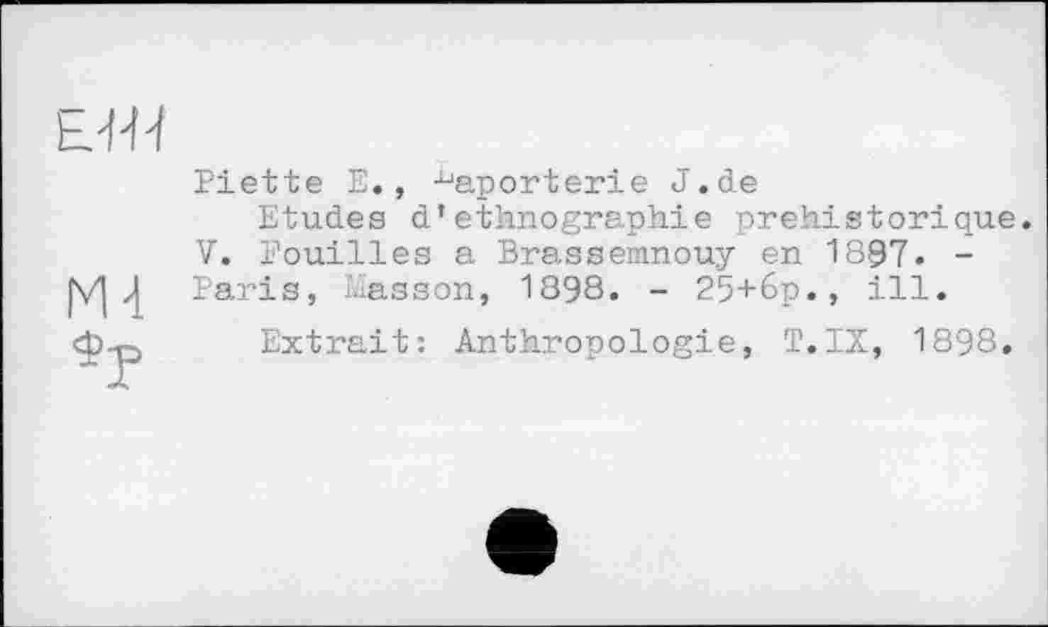 ﻿tJ'H
Ml
Piette Е., ^aporterie J.de
Etudes d’ethnographie préhistorique. V. Fouilles a Brassemnouy en 1897. -Paris, Masson, 1898. - 25+6p., ill.
Extrait: Anthropologie, T.IX, 1898.